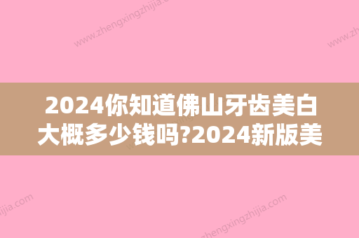 2024你知道佛山牙齿美白大概多少钱吗?2024新版美白牙齿价格表答