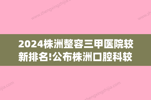 2024株洲整容三甲医院较新排名!公布株洲口腔科较好的医院排名!(株洲口腔科比较好的医院)