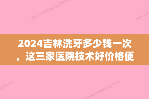 2024吉林洗牙多少钱一次，这三家医院技术好价格便宜值得来(吉大口腔洗牙多少钱一次)