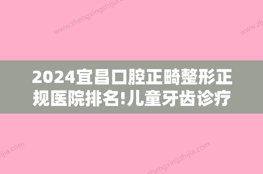 2024宜昌口腔正畸整形正规医院排名!儿童牙齿诊疗排名靠前的医院有哪些