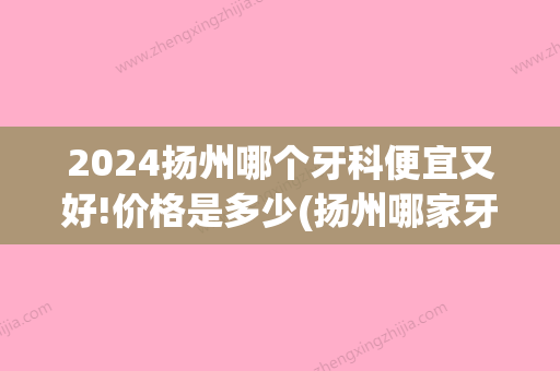 2024扬州哪个牙科便宜又好!价格是多少(扬州哪家牙科好)