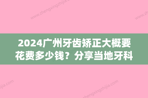 2024广州牙齿矫正大概要花费多少钱？分享当地牙科矫正价格！(广州龅牙矫正手术多少钱)