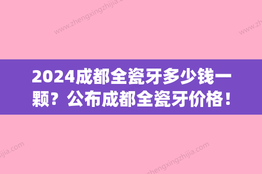 2024成都全瓷牙多少钱一颗？公布成都全瓷牙价格！(烤瓷牙全瓷多少钱一颗价格表2024)