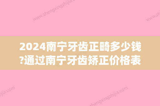 2024南宁牙齿正畸多少钱?通过南宁牙齿矫正价格表来看正畸费用(在南宁矫正牙齿大概多少钱)