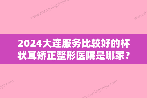 2024大连服务比较好的杯状耳矫正整形医院是哪家？（大连耳朵矫正）