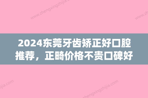 2024东莞牙齿矫正好口腔推荐，正畸价格不贵口碑好！(东莞牙齿矫正三甲医院)