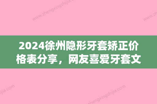 2024徐州隐形牙套矫正价格表分享，网友喜爱牙套文中都包含！(徐州隐适美牙套多少钱)