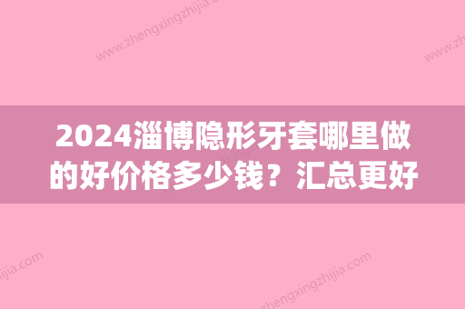 2024淄博隐形牙套哪里做的好价格多少钱？汇总更好的整牙医院(淄博带牙套多少钱)