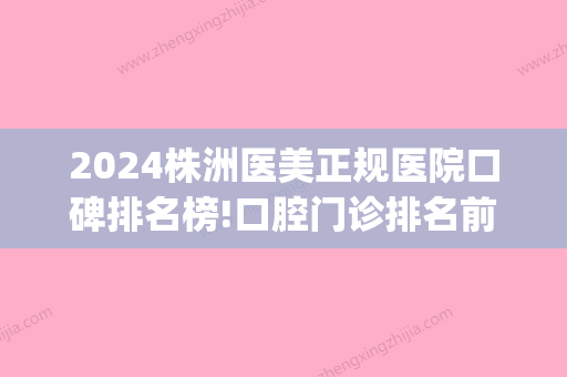 2024株洲医美正规医院口碑排名榜!口腔门诊排名前十的便宜又好(株洲市好一点的牙科医院诊所)