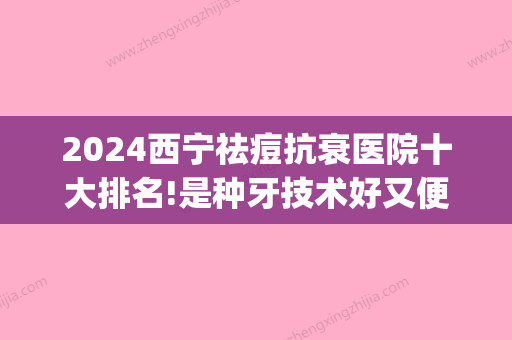 2024西宁祛痘抗衰医院十大排名!是种牙技术好又便宜正规医院!(西宁整牙哪家医院好)