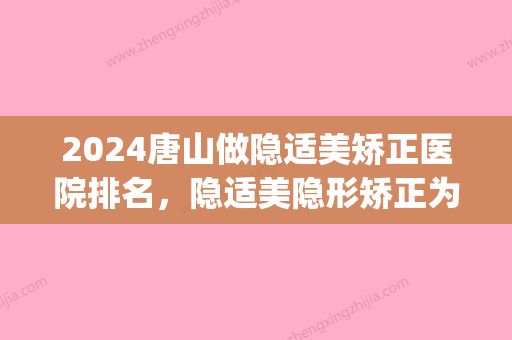 2024唐山做隐适美矫正医院排名，隐适美隐形矫正为什么这么贵？(隐适美矫正牙齿价格)