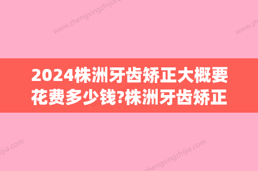 2024株洲牙齿矫正大概要花费多少钱?株洲牙齿矫正价格表公布!(株洲中心医院牙齿矫正价格)