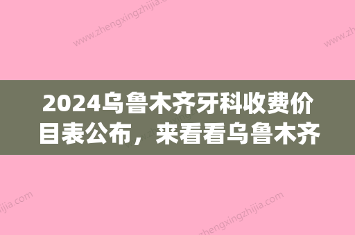 2024乌鲁木齐牙科收费价目表公布	，来看看乌鲁木齐正规牙科价格表！(乌鲁木齐口腔医院价目表)