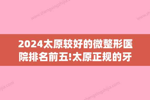 2024太原较好的微整形医院排名前五!太原正规的牙科医院排名前十(山西太原牙齿矫正医院排名)