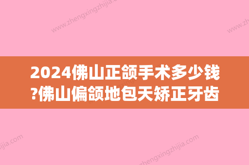 2024佛山正颌手术多少钱?佛山偏颌地包天矫正牙齿价格表汇总!(佛山市一矫正牙齿价格)