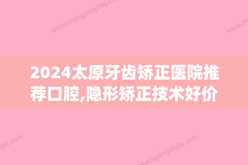 2024太原牙齿矫正医院推荐口腔,隐形矫正技术好价格还不贵(牙齿矫正大概要花费多少钱太原)