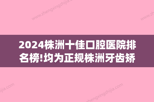 2024株洲十佳口腔医院排名榜!均为正规株洲牙齿矫正排名前十!(株洲市好一点的牙科医院诊所)