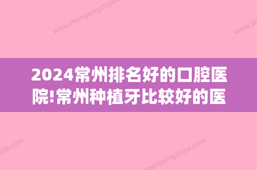 2024常州排名好的口腔医院!常州种植牙比较好的医院推荐！(常州市口腔医院种牙)