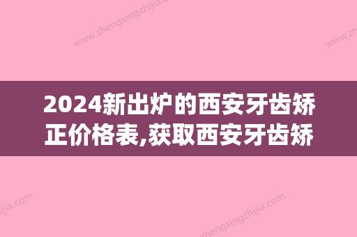 2024新出炉的西安牙齿矫正价格表,获取西安牙齿矫正大概花费(西安牙套价目表2024)