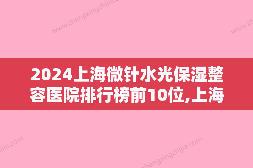 2024上海微针水光保湿整容医院排行榜前10位,上海交通大学医学院附属第九人民医院排名靠前