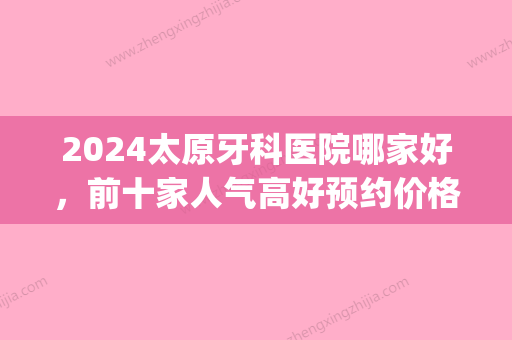 2024太原牙科医院哪家好，前十家人气高好预约价格也不贵(太原哪个口腔医院比较好)