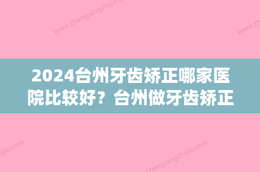 2024台州牙齿矫正哪家医院比较好？台州做牙齿矫正价格(台州市立医院牙齿矫正费用)