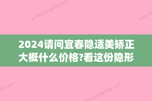 2024请问宜春隐适美矫正大概什么价格?看这份隐形矫正价格表(隐适美正畸价格)