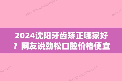 2024沈阳牙齿矫正哪家好？网友说劲松口腔价格便宜效果好！(沈阳市牙齿矫正哪家好)