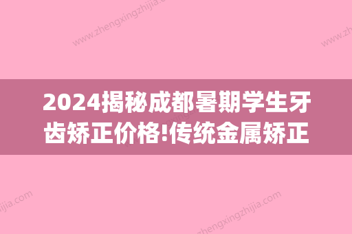 2024揭秘成都暑期学生牙齿矫正价格!传统金属矫正仅需6800元起!(成都地区牙齿矫正一般多少钱)