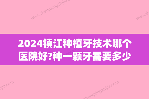 2024镇江种植牙技术哪个医院好?种一颗牙需要多少钱?(镇江市口腔医院种植牙价格表)