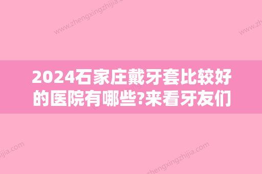 2024石家庄戴牙套比较好的医院有哪些?来看牙友们的分享吧~