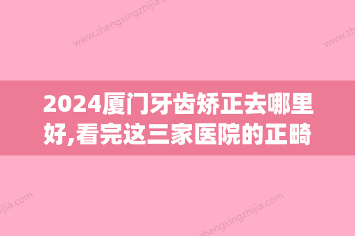 2024厦门牙齿矫正去哪里好,看完这三家医院的正畸让你震惊(厦门口腔医院牙齿矫正)