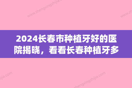 2024长春市种植牙好的医院揭晓，看看长春种植牙多少钱一颗！(长春口腔医院种牙多少钱)