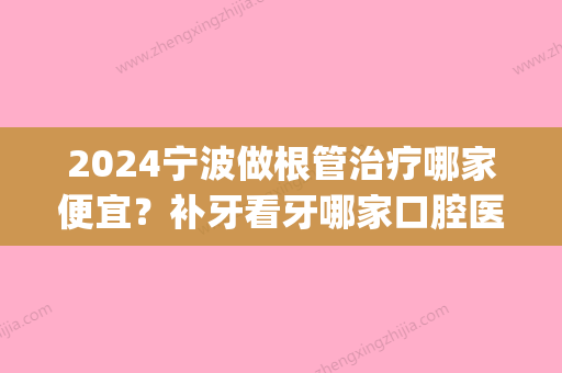 2024宁波做根管治疗哪家便宜？补牙看牙哪家口腔医院评价好(宁波牙科医院补牙多少钱)