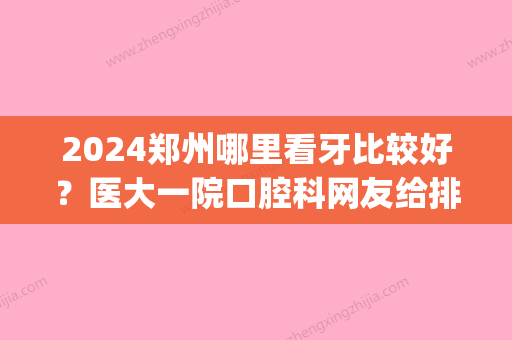 2024郑州哪里看牙比较好？医大一院口腔科网友给排第三！(郑州哪个口腔科比较好)