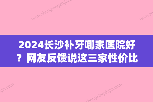 2024长沙补牙哪家医院好？网友反馈说这三家性价比高值得信赖(长沙哪里补牙齿比较好)