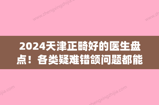 2024天津正畸好的医生盘点！各类疑难错颌问题都能为您解决！(天津市口腔医院 正畸)