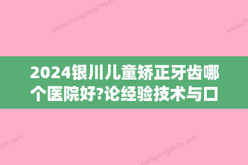 2024银川儿童矫正牙齿哪个医院好?论经验技术与口碑还得这几家!(宁夏牙齿矫正比较好的医院)