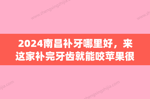 2024南昌补牙哪里好，来这家补完牙齿就能咬苹果很厉害(南昌医院补牙)