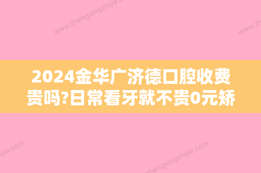 2024金华广济德口腔收费贵吗?日常看牙就不贵0元矫正你敢信?