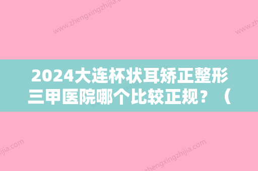 2024大连杯状耳矫正整形三甲医院哪个比较正规？（大连耳朵矫正）