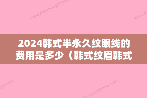 2024韩式半永久纹眼线的费用是多少（韩式纹眉韩式半永久纹眉多少钱）