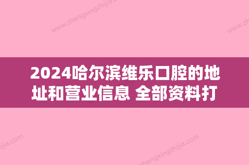 2024哈尔滨维乐口腔的地址和营业信息 全部资料打包一份给你