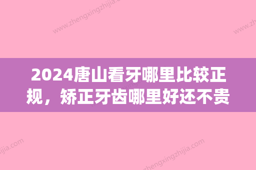 2024唐山看牙哪里比较正规，矫正牙齿哪里好还不贵？(唐山牙齿矫正多少钱)