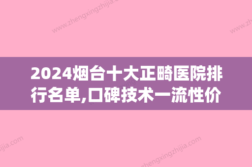 2024烟台十大正畸医院排行名单,口碑技术一流性价比高值得面诊(烟台正畸医生)