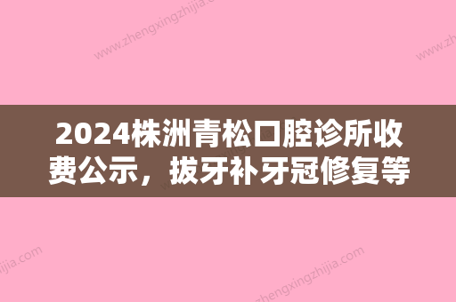 2024株洲青松口腔诊所收费公示，拔牙补牙冠修复等均收费透明