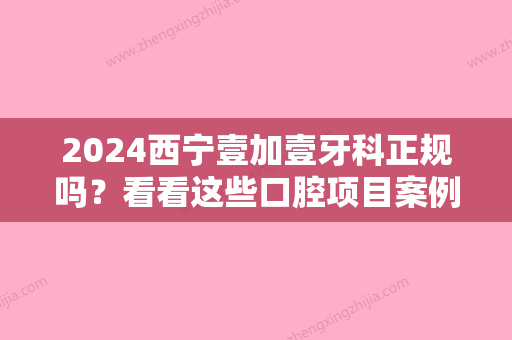 2024西宁壹加壹牙科正规吗？看看这些口腔项目案例就知道！