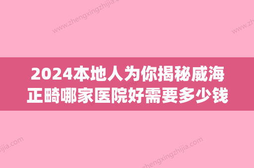 2024本地人为你揭秘威海正畸哪家医院好需要多少钱(威海牙齿矫正多少钱)