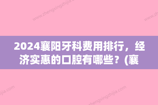 2024襄阳牙科费用排行，经济实惠的口腔有哪些？(襄阳哪个口腔医院比较好)