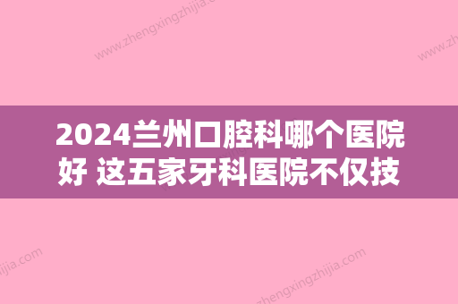 2024兰州口腔科哪个医院好 这五家牙科医院不仅技术好还实惠